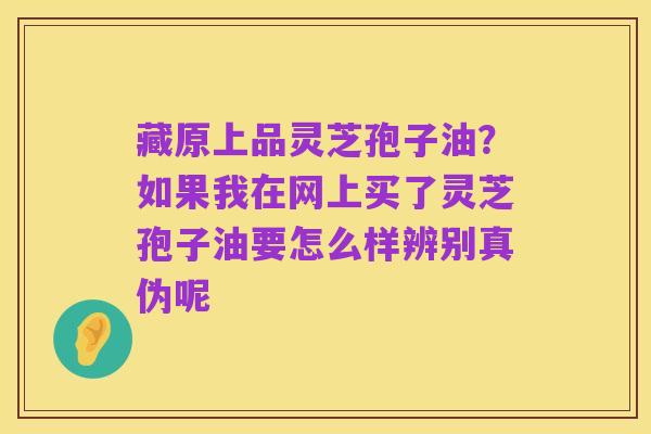 藏原上品灵芝孢子油?如果我在网上买了灵芝孢子油要怎么样辨别真伪呢