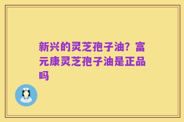 新兴的灵芝孢子油?富元康灵芝孢子油是正品吗