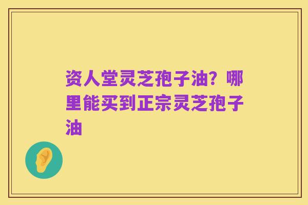 资人堂灵芝孢子油?哪里能买到正宗灵芝孢子油