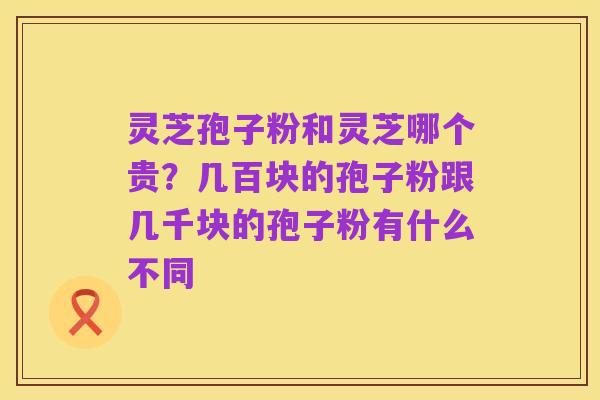 灵芝孢子粉和灵芝哪个贵？几百块的孢子粉跟几千块的孢子粉有什么不同
