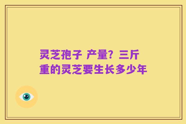 灵芝孢子 产量?三斤重的灵芝要生长多少年
