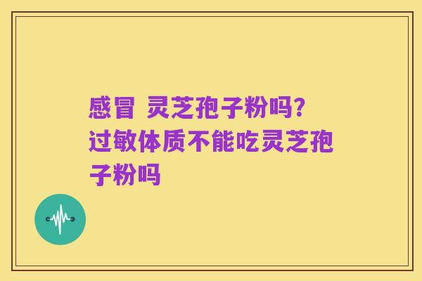感冒 灵芝孢子粉吗？过敏体质不能吃灵芝孢子粉吗