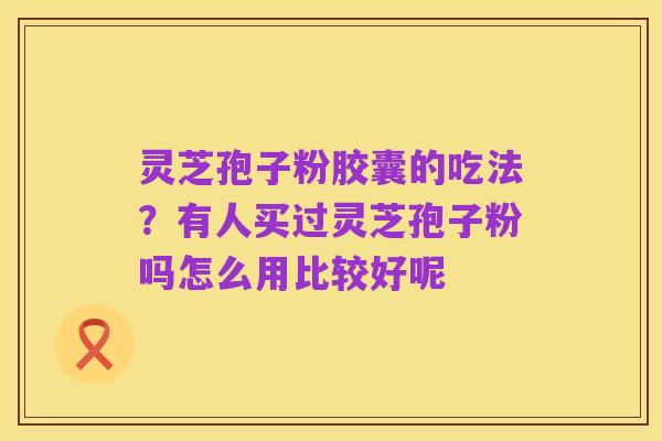 灵芝孢子粉胶囊的吃法?有人买过灵芝孢子粉吗怎么用比较好呢