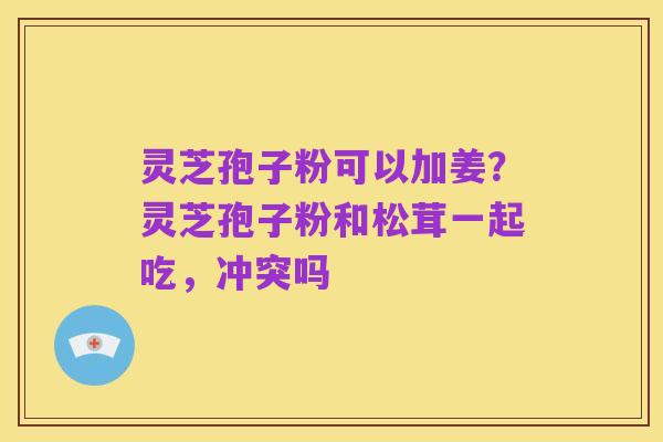 灵芝孢子粉可以加姜?灵芝孢子粉和松茸一起吃,冲突吗