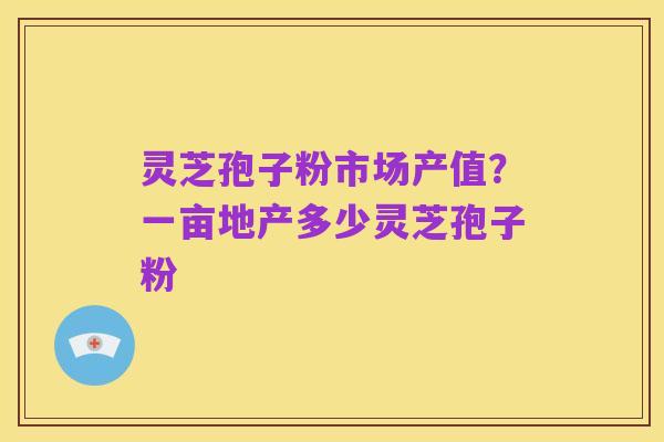 灵芝孢子粉市场产值？一亩地产多少灵芝孢子粉