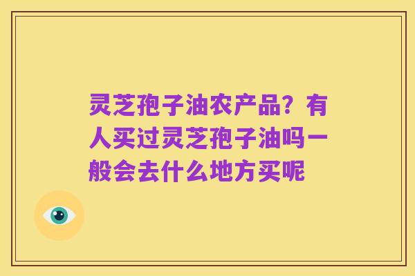 灵芝孢子油农产品?有人买过灵芝孢子油吗一般会去什么地方买呢