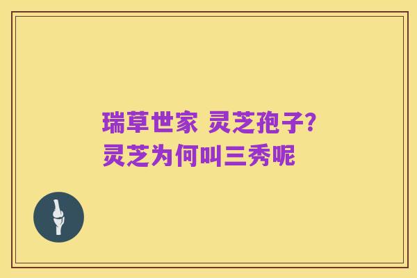 瑞草世家 灵芝孢子?灵芝为何叫三秀呢