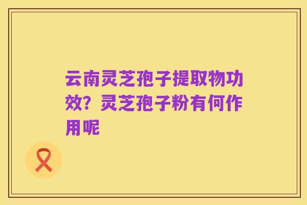 云南灵芝孢子提取物功效？灵芝孢子粉有何作用呢