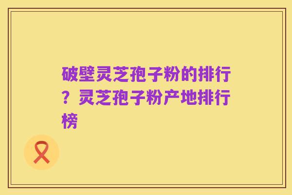 破壁灵芝孢子粉的排行？灵芝孢子粉产地排行榜