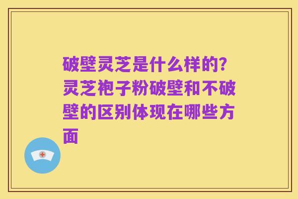 破壁灵芝是什么样的?灵芝袍子粉破壁和不破壁的区别体现在哪些方面