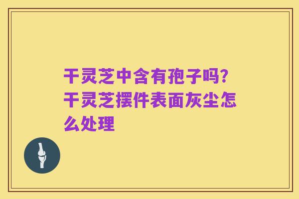 干灵芝中含有孢子吗？干灵芝摆件表面灰尘怎么处理