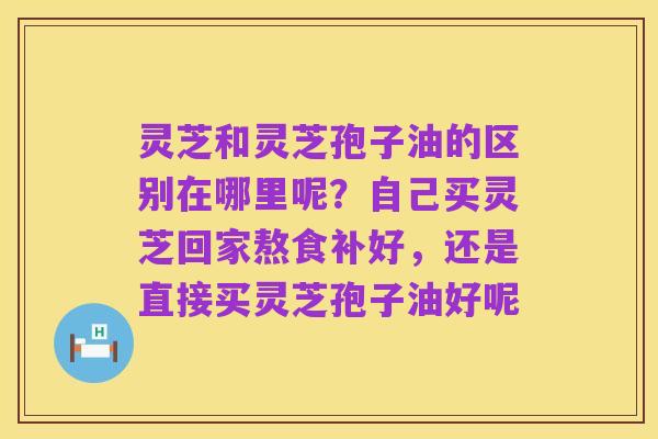 灵芝和灵芝孢子油的区别在哪里呢？自己买灵芝回家熬食补好，还是直接买灵芝孢子油好呢