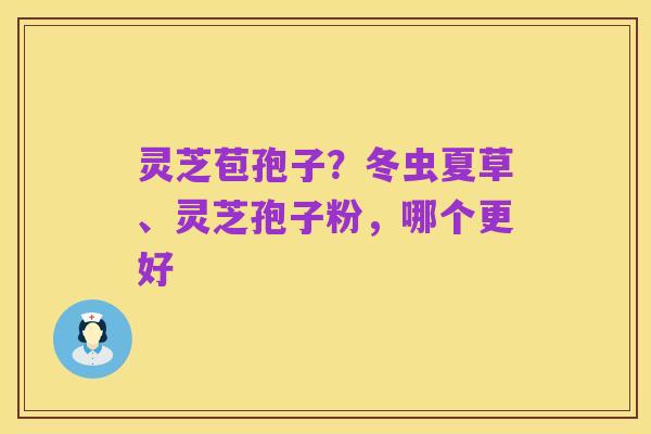 灵芝苞孢子？冬虫夏草、灵芝孢子粉，哪个更好