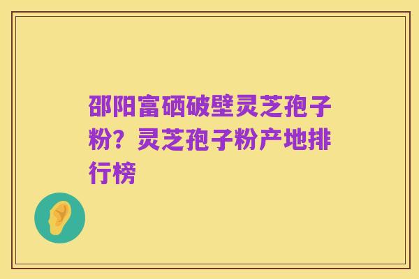 邵阳富硒破壁灵芝孢子粉？灵芝孢子粉产地排行榜