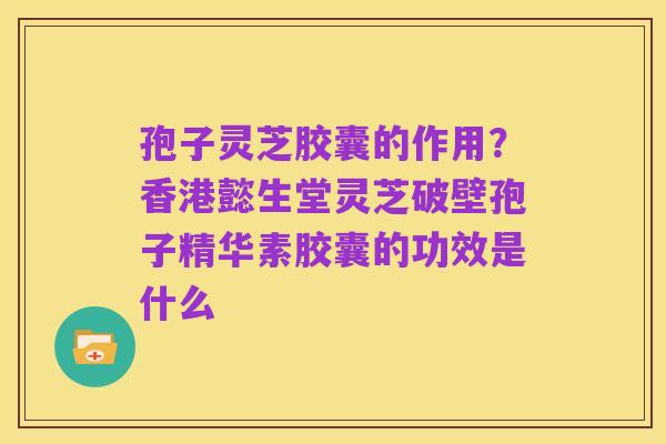 孢子灵芝胶囊的作用?香港懿生堂灵芝破壁孢子精华素胶囊的功效是什么