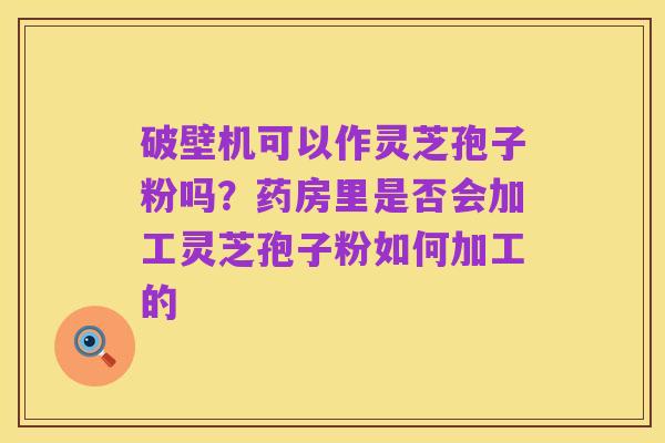 破壁机可以作灵芝孢子粉吗?药房里是否会加工灵芝孢子粉如何加工的