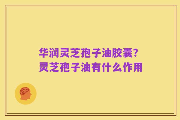 华润灵芝孢子油胶囊?灵芝孢子油有什么作用