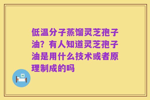 低温分子蒸馏灵芝孢子油？有人知道灵芝孢子油是用什么技术或者原理制成的吗