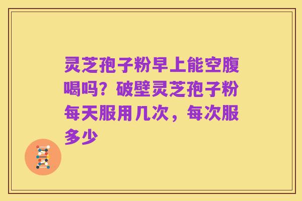 灵芝孢子粉早上能空腹喝吗?破壁灵芝孢子粉每天服用几次,每次服多少