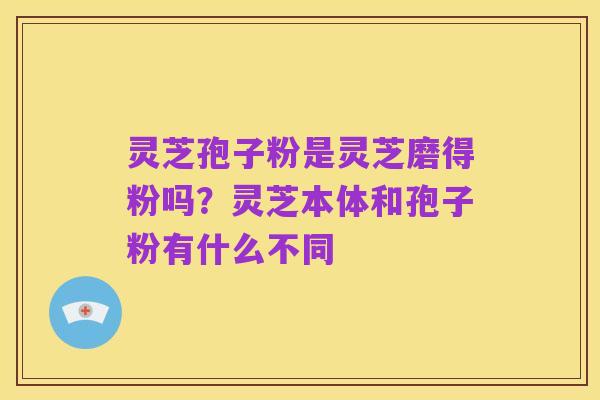 灵芝孢子粉是灵芝磨得粉吗?灵芝本体和孢子粉有什么不同