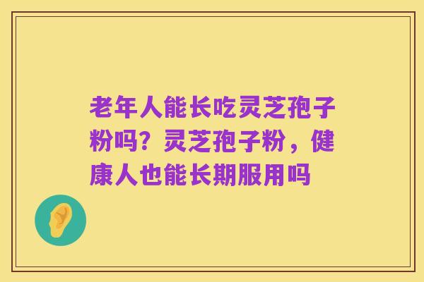 老年人能长吃灵芝孢子粉吗?灵芝孢子粉,健康人也能长期服用吗