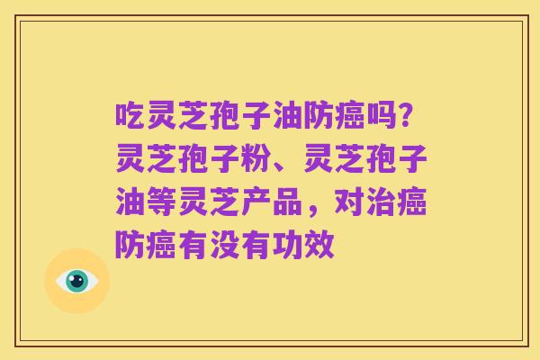 吃灵芝孢子油防癌吗?灵芝孢子粉、灵芝孢子油等灵芝产品,对治癌防癌有没有功效