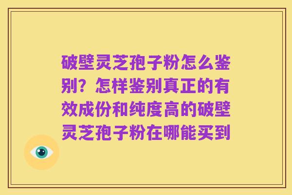 破壁灵芝孢子粉怎么鉴别?怎样鉴别真正的有效成份和纯度高的破壁灵芝孢子粉在哪能买到