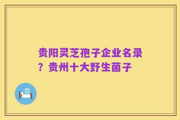 贵阳灵芝孢子企业名录?贵州十大野生菌子