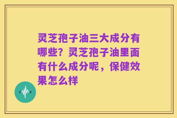 灵芝孢子油三大成分有哪些?灵芝孢子油里面有什么成分呢,保健效果怎么样
