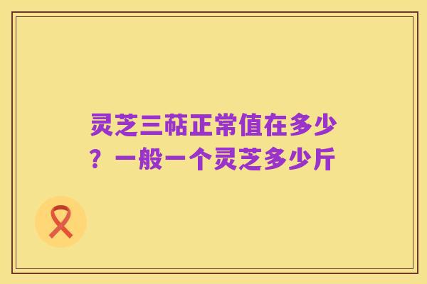 灵芝三萜正常值在多少?一般一个灵芝多少斤
