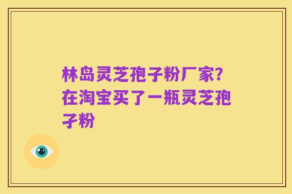 林岛灵芝孢子粉厂家?在淘宝买了一瓶灵芝孢孑粉