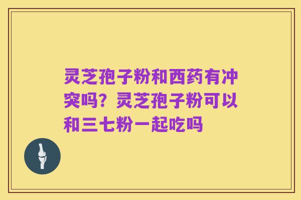 灵芝孢子粉和西药有冲突吗？灵芝孢子粉可以和三七粉一起吃吗