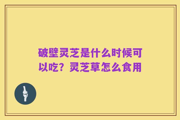 破壁灵芝是什么时候可以吃?灵芝草怎么食用