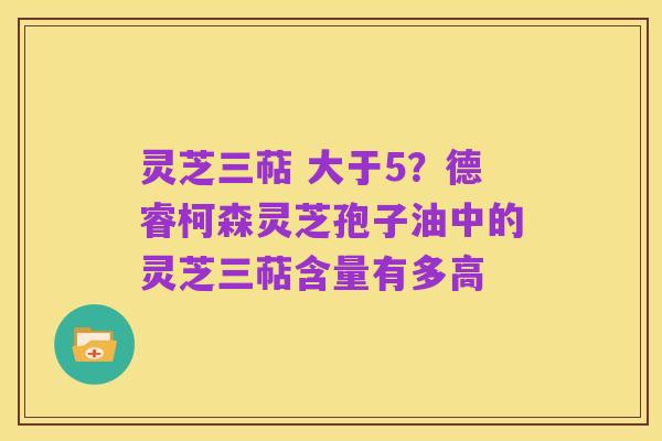 灵芝三萜 大于5?德睿柯森灵芝孢子油中的灵芝三萜含量有多高