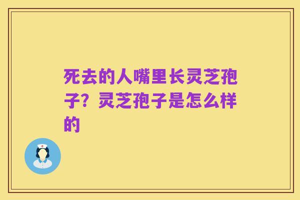 死去的人嘴里长灵芝孢子？灵芝孢子是怎么样的