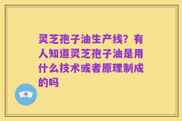 灵芝孢子油生产线？有人知道灵芝孢子油是用什么技术或者原理制成的吗