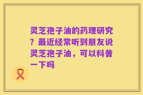 灵芝孢子油的药理研究?最近经常听到朋友说灵芝孢子油,可以科普一下吗