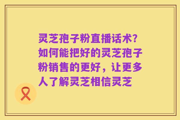 灵芝孢子粉直播话术？如何能把好的灵芝孢子粉销售的更好，让更多人了解灵芝相信灵芝