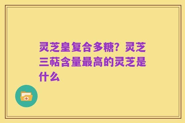 灵芝皇复合多糖?灵芝三萜含量最高的灵芝是什么