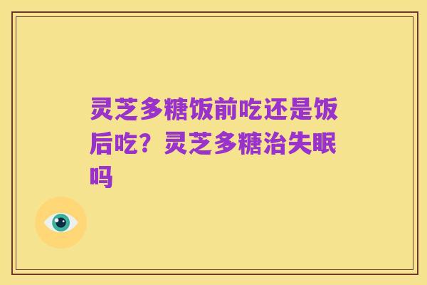 灵芝多糖饭前吃还是饭后吃?灵芝多糖治失眠吗
