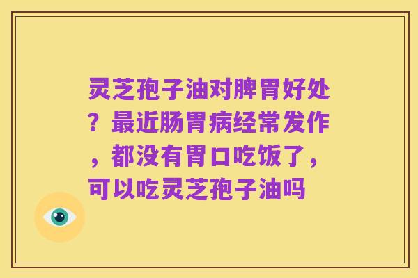 灵芝孢子油对脾胃好处?最近肠胃病经常发作,都没有胃口吃饭了,可以吃灵芝孢子油吗
