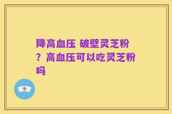 降高血压 破壁灵芝粉?高血压可以吃灵芝粉吗