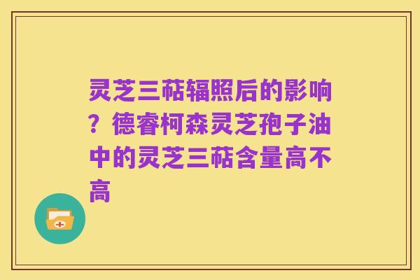 灵芝三萜辐照后的影响?德睿柯森灵芝孢子油中的灵芝三萜含量高不高