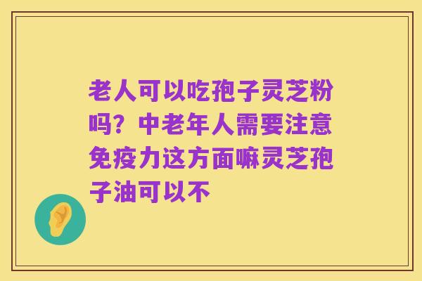 老人可以吃孢子灵芝粉吗？中老年人需要注意免疫力这方面嘛灵芝孢子油可以不