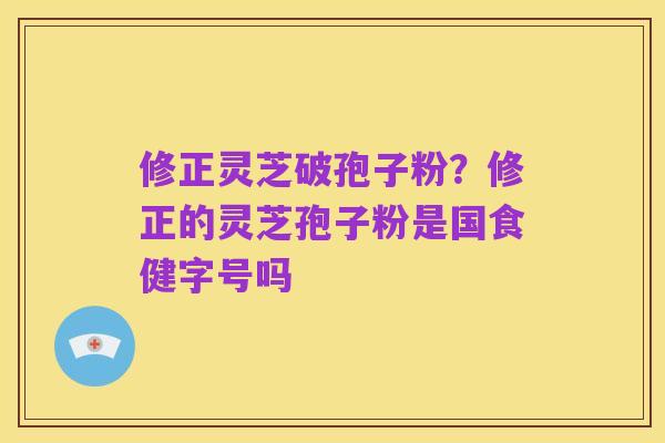 修正灵芝破孢子粉?修正的灵芝孢子粉是国食健字号吗