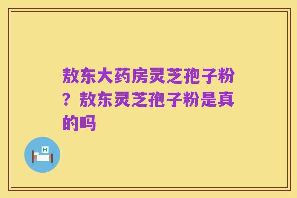 敖东大药房灵芝孢子粉？敖东灵芝孢子粉是真的吗