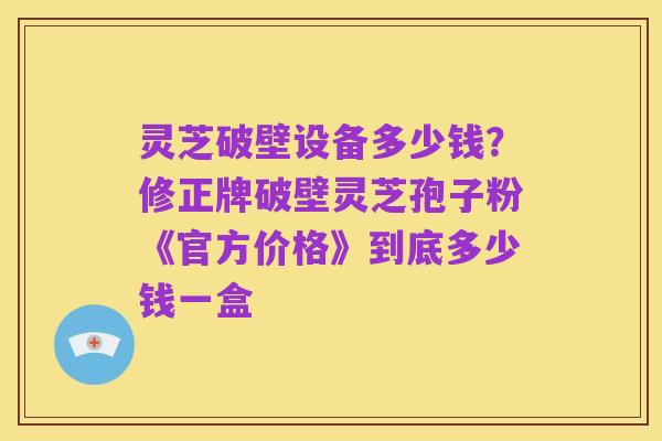 灵芝破壁设备多少钱?修正牌破壁灵芝孢子粉《官方价格》到底多少钱一盒