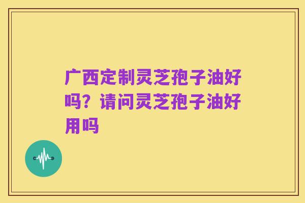广西定制灵芝孢子油好吗？请问灵芝孢子油好用吗
