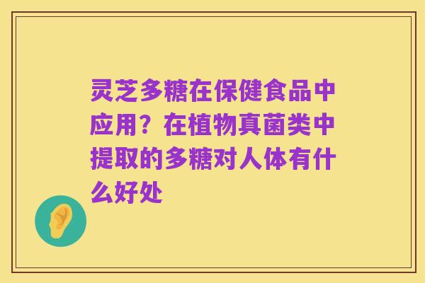 灵芝多糖在保健食品中应用?在植物真菌类中提取的多糖对人体有什么好处