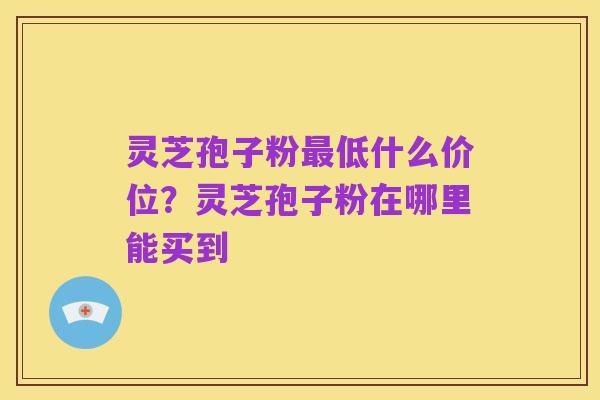 灵芝孢子粉最低什么价位?灵芝孢子粉在哪里能买到